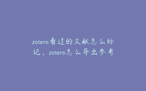 zotero看过的文献怎么标记,zotero怎么导出参考文献