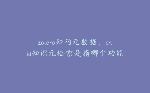 zotero知网元数据,cnki知识元检索是指哪个功能