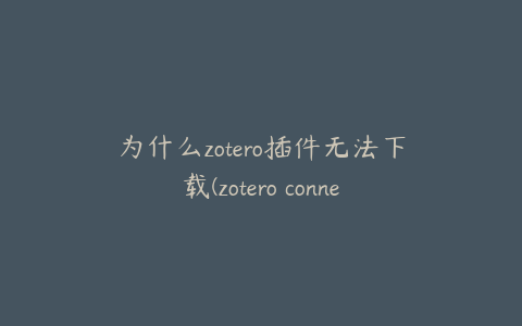 为什么zotero插件无法下载(zotero connector无法下载)