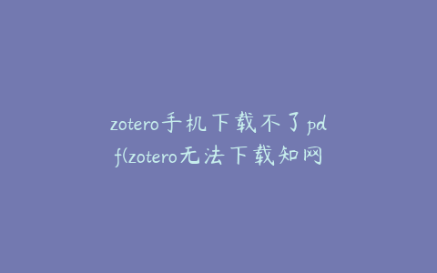 zotero手机下载不了pdf(zotero无法下载知网的pdf)