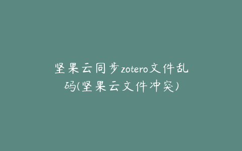 坚果云同步zotero文件乱码(坚果云文件冲突)