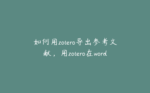 如何用zotero导出参考文献,用zotero在word中导入文献怎么弄
