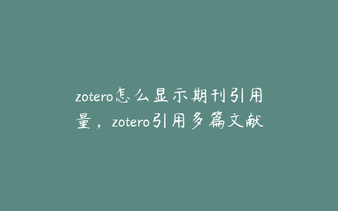 zotero怎么显示期刊引用量,zotero引用多篇文献