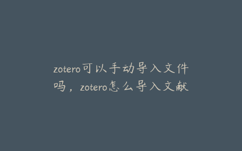 zotero可以手动导入文件吗,zotero怎么导入文献