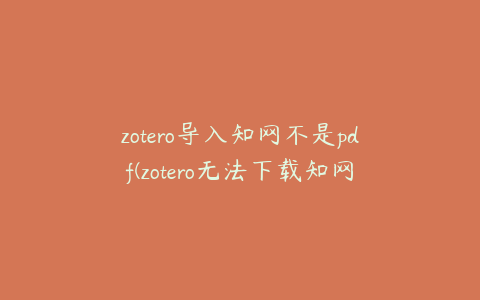 zotero导入知网不是pdf(zotero无法下载知网的pdf)