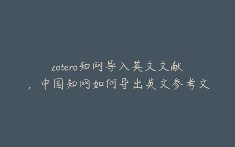 zotero知网导入英文文献,中国知网如何导出英文参考文献