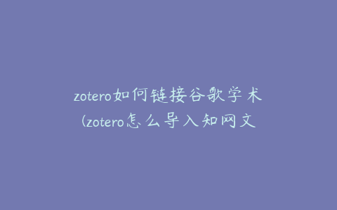 zotero如何链接谷歌学术(zotero怎么导入知网文献)