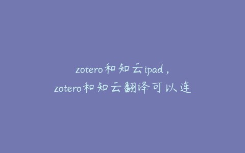 zotero和知云ipad,zotero和知云翻译可以连接吗