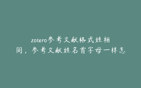 zotero参考文献格式姓相同,参考文献姓名首字母一样怎么排序