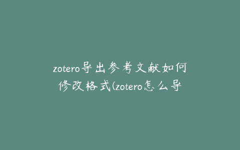 zotero导出参考文献如何修改格式(zotero怎么导出参考文献)
