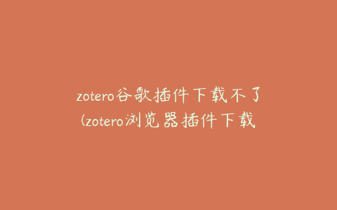 zotero谷歌插件下载不了(zotero浏览器插件下载不了)