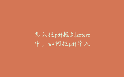 怎么把pdf拖到zotero中,如何把pdf导入