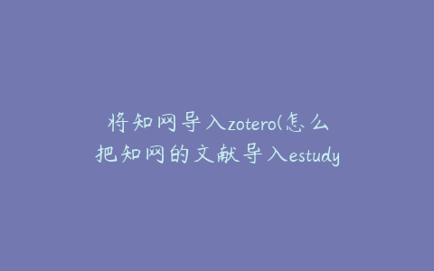 将知网导入zotero(怎么把知网的文献导入estudy)