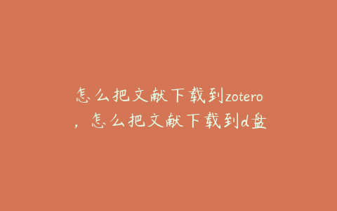 怎么把文献下载到zotero,怎么把文献下载到d盘