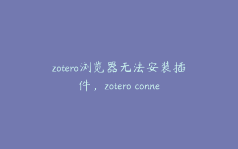 zotero浏览器无法安装插件,zotero connector无法下载