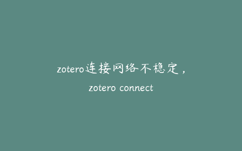 zotero连接网络不稳定,zotero connector怎么用