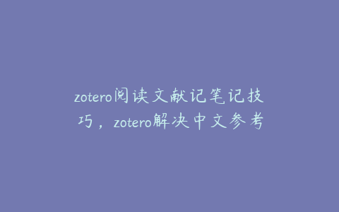 zotero阅读文献记笔记技巧,zotero解决中文参考文献问题