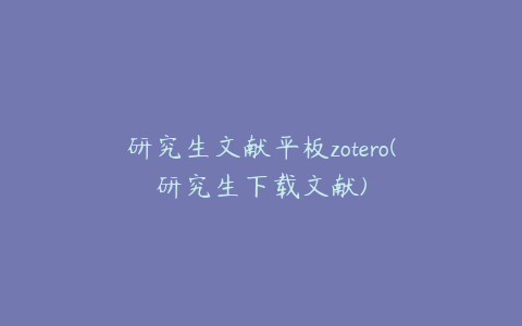 研究生文献平板zotero(研究生下载文献)