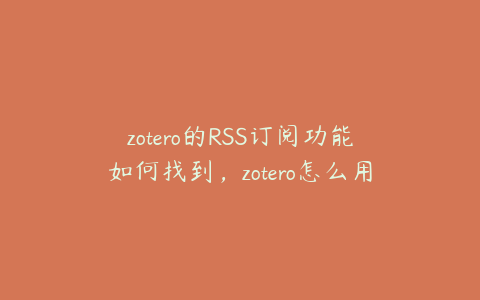 zotero的RSS订阅功能如何找到,zotero怎么用