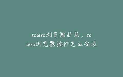 zotero浏览器扩展,zotero浏览器插件怎么安装
