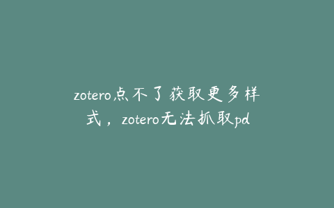 zotero点不了获取更多样式,zotero无法抓取pdf