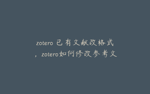 zotero 已有文献改格式,zotero如何修改参考文献信息