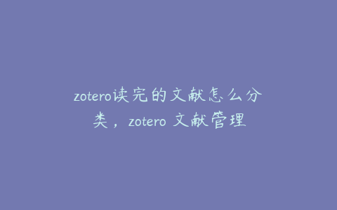zotero读完的文献怎么分类,zotero 文献管理