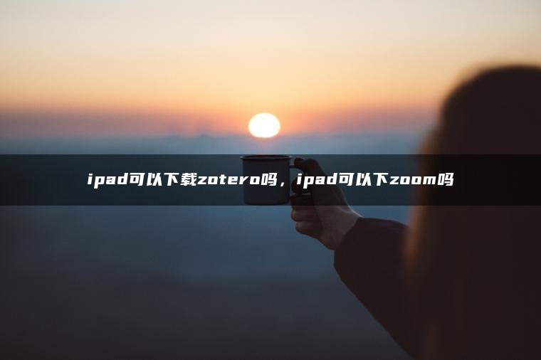 ipad可以下载zotero吗，ipad可以下zoom吗