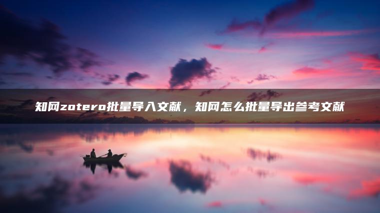知网zotero批量导入文献，知网怎么批量导出参考文献