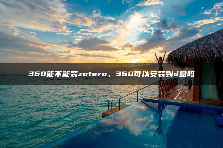 360能不能装zotero，360可以安装到d盘吗