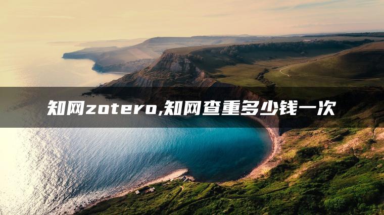 知网zotero,知网查重多少钱一次