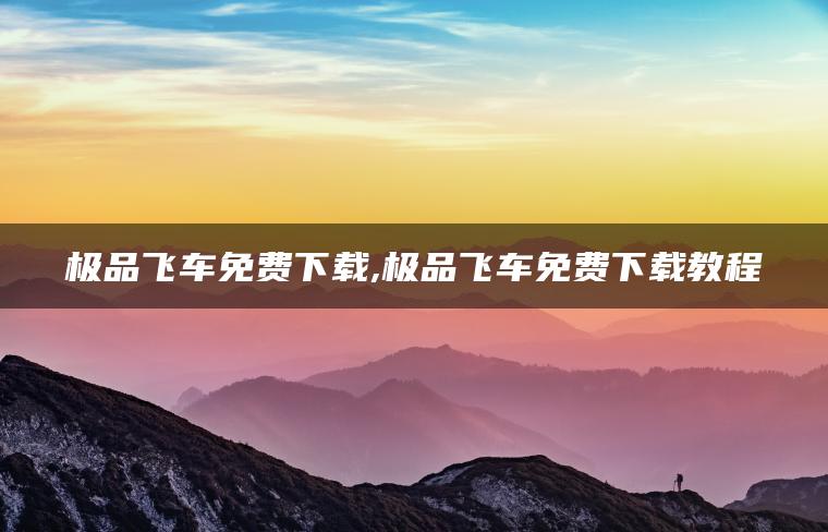 极品飞车免费下载,极品飞车免费下载教程