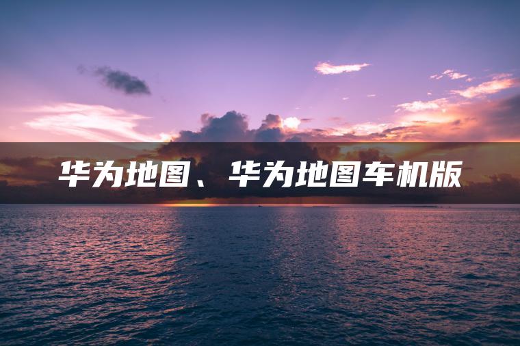 华为地图、华为地图车机版
