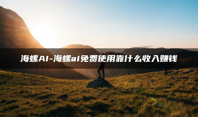 海螺AI-海螺ai免费使用靠什么收入赚钱