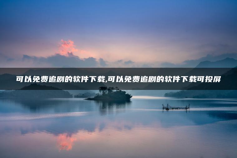 可以免费追剧的软件下载,可以免费追剧的软件下载可投屏