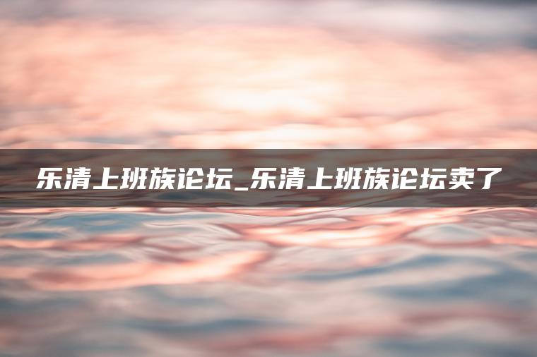 乐清上班族论坛_乐清上班族论坛卖了
