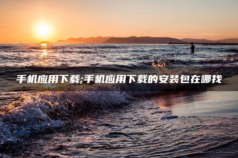 手机应用下载;手机应用下载的安装包在哪找