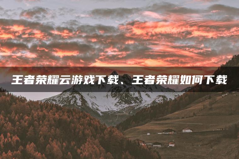 王者荣耀云游戏下载、王者荣耀如何下载