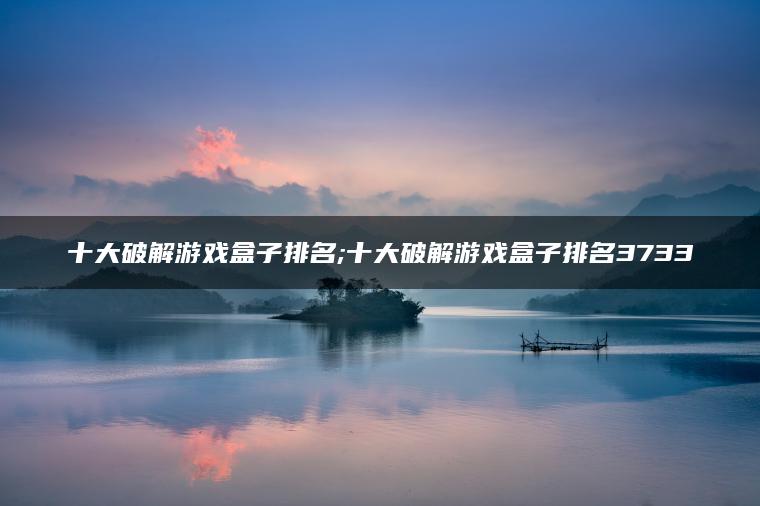 十大破解游戏盒子排名;十大破解游戏盒子排名3733