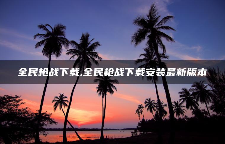 全民枪战下载,全民枪战下载安装最新版本