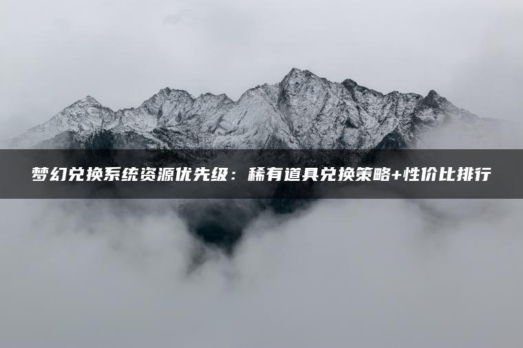 梦幻兑换系统资源优先级：稀有道具兑换策略+性价比排行