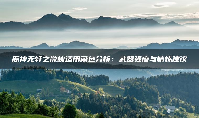 原神无轩之散魄适用角色分析：武器强度与精炼建议