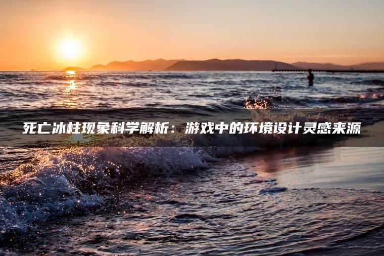 死亡冰柱现象科学解析：游戏中的环境设计灵感来源