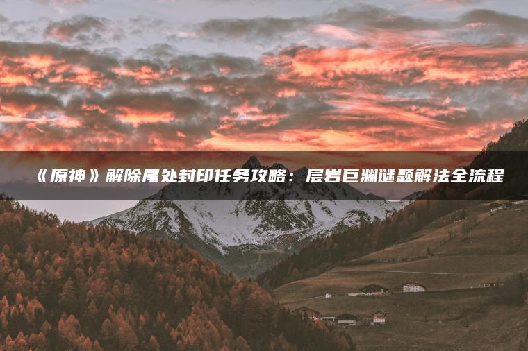《原神》解除尾处封印任务攻略：层岩巨渊谜题解法全流程
