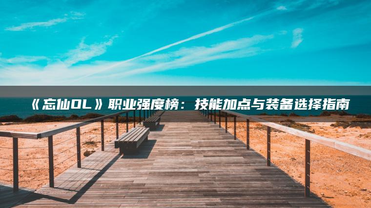 《忘仙OL》职业强度榜：技能加点与装备选择指南