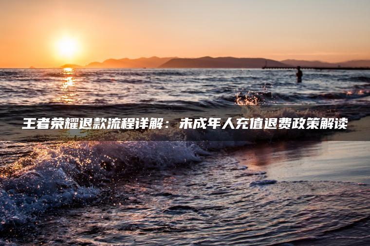 王者荣耀退款流程详解：未成年人充值退费政策解读