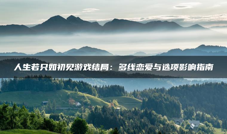 人生若只如初见游戏结局：多线恋爱与选项影响指南