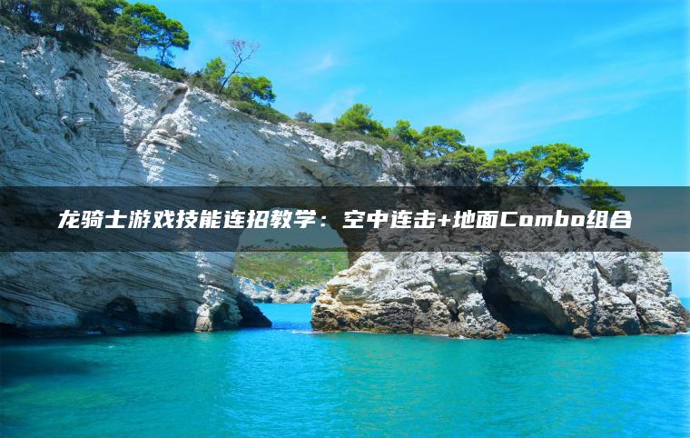 龙骑士游戏技能连招教学：空中连击+地面Combo组合