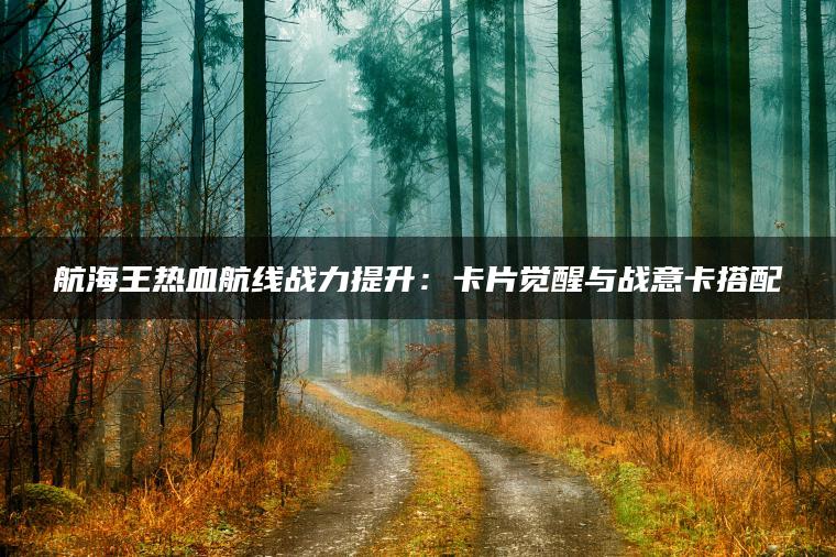 航海王热血航线战力提升：卡片觉醒与战意卡搭配