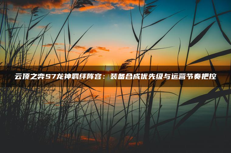 云顶之弈S7龙神羁绊阵容：装备合成优先级与运营节奏把控